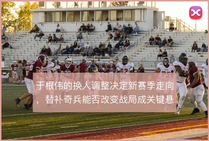 于根伟的换人调整决定新赛季走向，替补奇兵能否改变战局成关键悬念