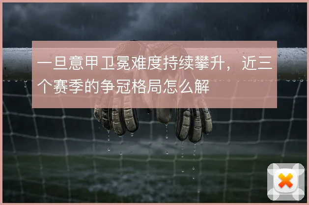 一旦意甲卫冕难度持续攀升，近三个赛季的争冠格局怎么解