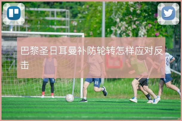 巴黎圣日耳曼补防轮转怎样应对反击