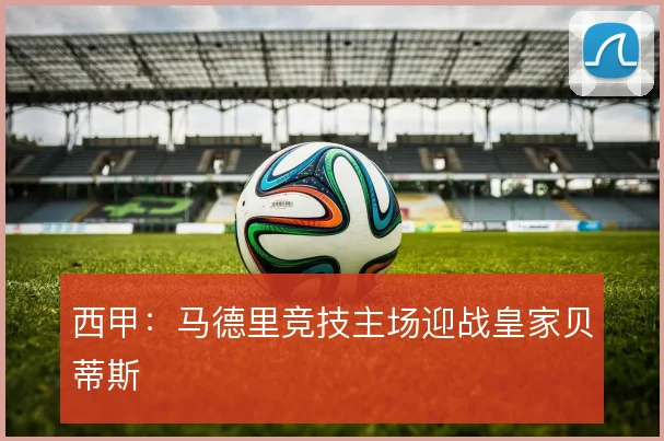 西甲:马德里竞技主场迎战皇家贝蒂斯