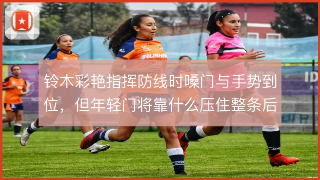 铃木彩艳指挥防线时嗓门与手势到位,但年轻门将靠什么压住整条后防