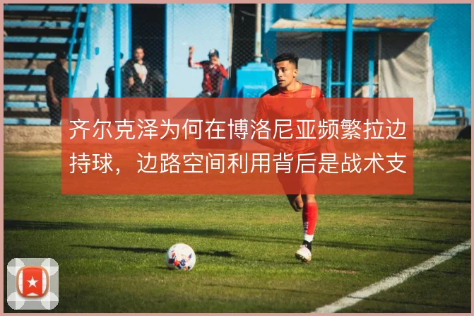 齐尔克泽为何在博洛尼亚频繁拉边持球，边路空间利用背后是战术支点需求