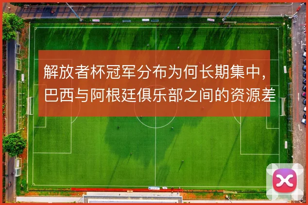 解放者杯冠军分布为何长期集中，巴西与阿根廷俱乐部之间的资源差距