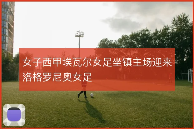 女子西甲埃瓦尔女足坐镇主场迎来洛格罗尼奥女足