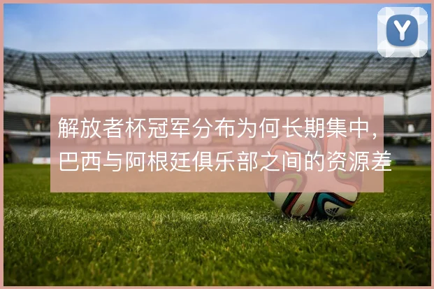 解放者杯冠军分布为何长期集中，巴西与阿根廷俱乐部之间的资源差距