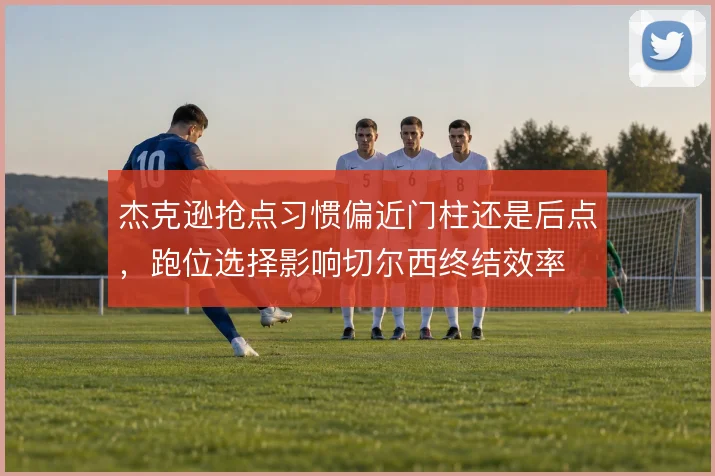 杰克逊抢点习惯偏近门柱还是后点,跑位选择影响切尔西终结效率