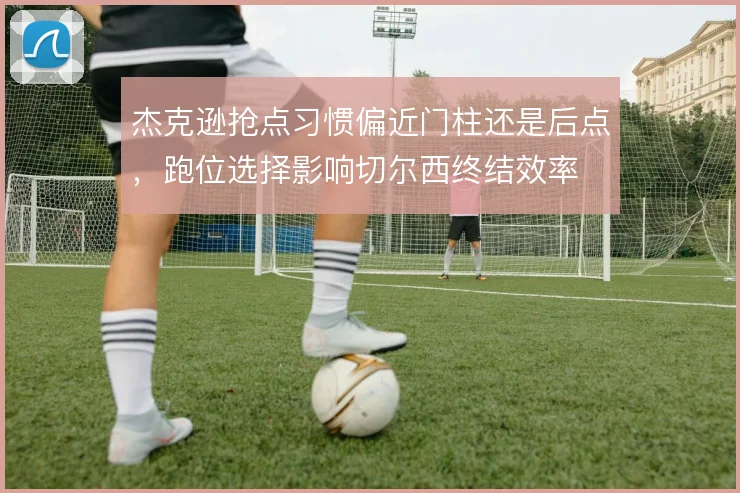 杰克逊抢点习惯偏近门柱还是后点,跑位选择影响切尔西终结效率