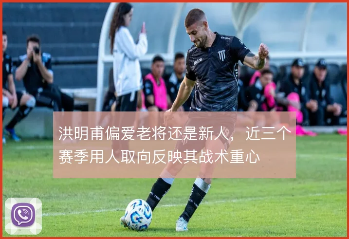 洪明甫偏爱老将还是新人,近三个赛季用人取向反映其战术重心