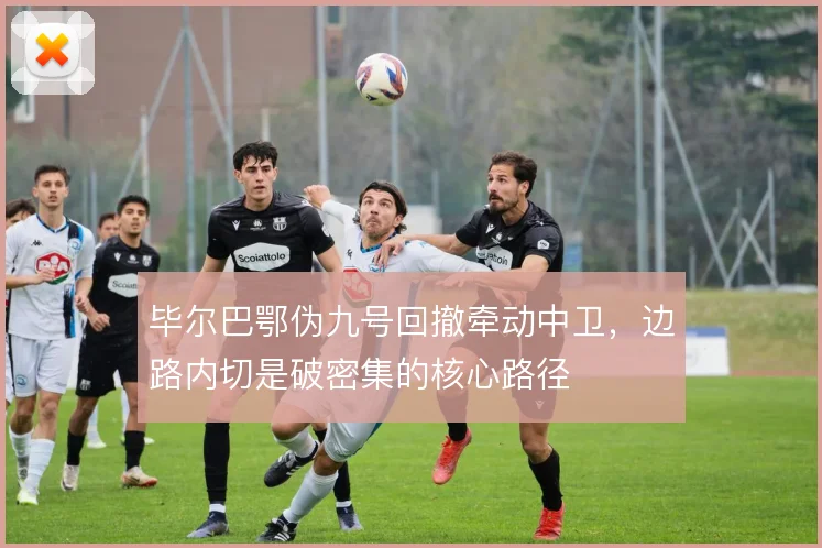 毕尔巴鄂伪九号回撤牵动中卫，边路内切是破密集的核心路径