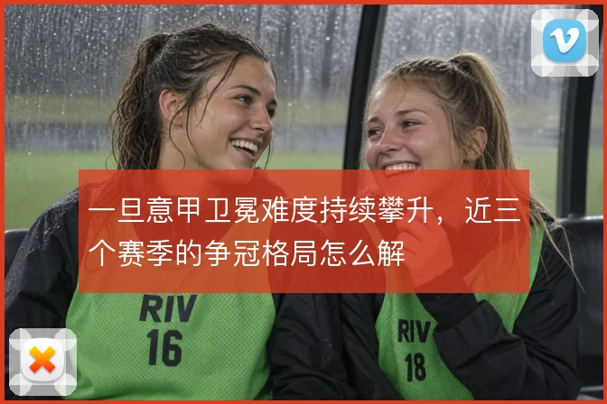 一旦意甲卫冕难度持续攀升，近三个赛季的争冠格局怎么解